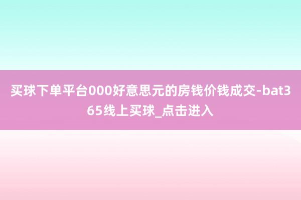 买球下单平台000好意思元的房钱价钱成交-bat365线上买球_点击进入