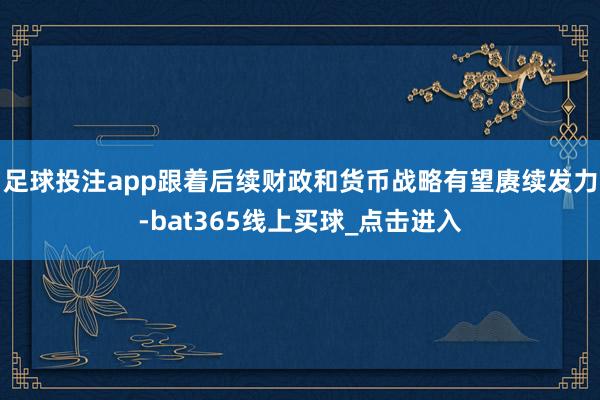 足球投注app跟着后续财政和货币战略有望赓续发力-bat365线上买球_点击进入