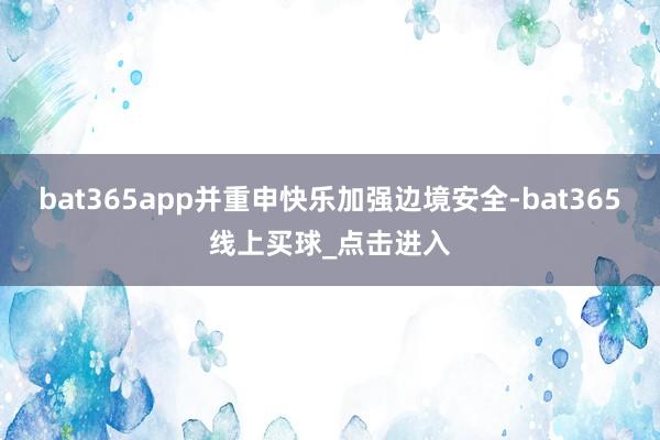 bat365app并重申快乐加强边境安全-bat365线上买球_点击进入