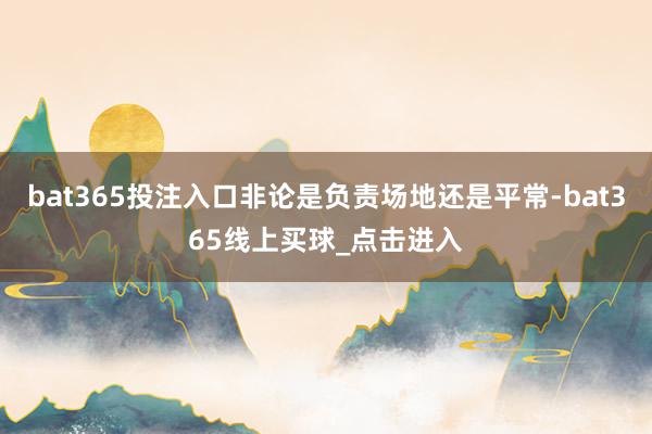 bat365投注入口非论是负责场地还是平常-bat365线上买球_点击进入