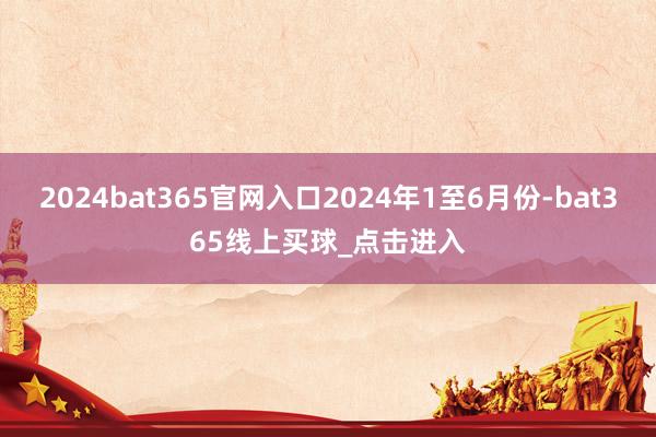 2024bat365官网入口2024年1至6月份-bat365线上买球_点击进入