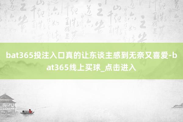 bat365投注入口真的让东谈主感到无奈又喜爱-bat365线上买球_点击进入