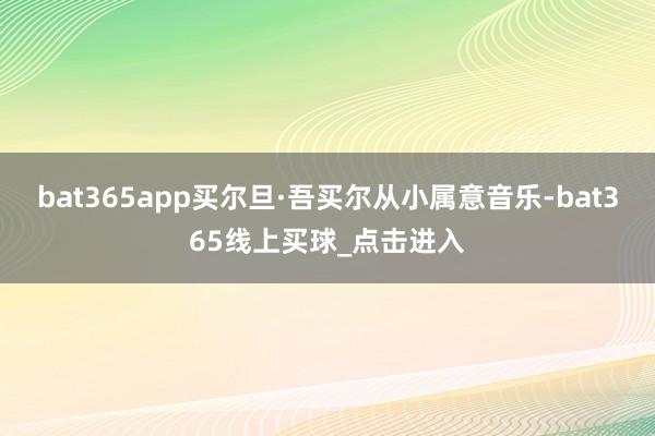 bat365app买尔旦·吾买尔从小属意音乐-bat365线上买球_点击进入