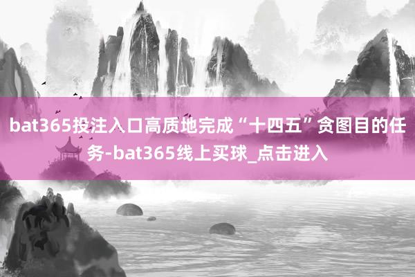 bat365投注入口高质地完成“十四五”贪图目的任务-bat365线上买球_点击进入