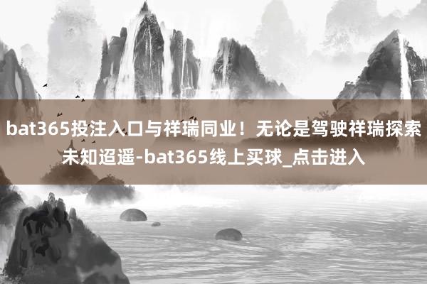 bat365投注入口与祥瑞同业！无论是驾驶祥瑞探索未知迢遥-bat365线上买球_点击进入