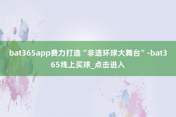bat365app费力打造“非遗环球大舞台”-bat365线上买球_点击进入