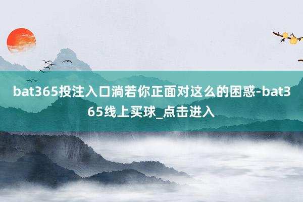 bat365投注入口淌若你正面对这么的困惑-bat365线上买球_点击进入