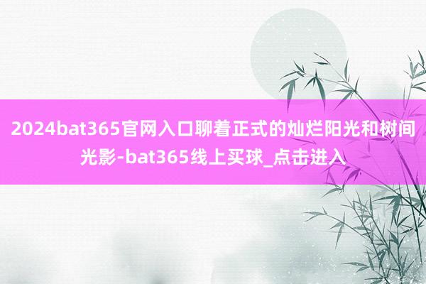 2024bat365官网入口聊着正式的灿烂阳光和树间光影-bat365线上买球_点击进入