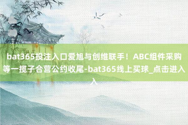 bat365投注入口爱旭与创维联手！ABC组件采购等一揽子合营公约收尾-bat365线上买球_点击进入