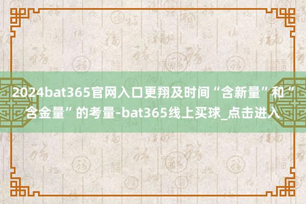 2024bat365官网入口更翔及时间“含新量”和“含金量”的考量-bat365线上买球_点击进入
