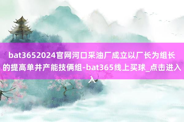 bat3652024官网河口采油厂成立以厂长为组长的提高单井产能技俩组-bat365线上买球_点击进入