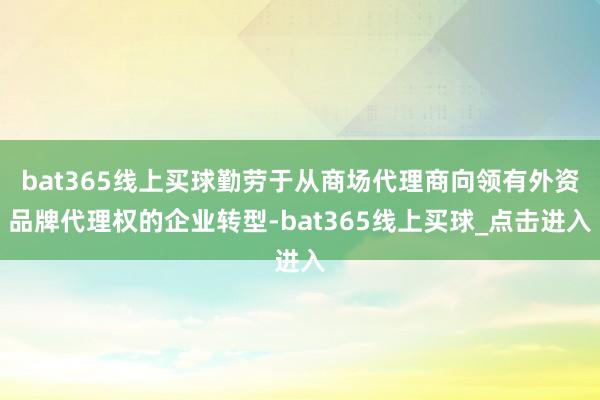 bat365线上买球勤劳于从商场代理商向领有外资品牌代理权的企业转型-bat365线上买球_点击进入