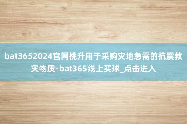 bat3652024官网挑升用于采购灾地急需的抗震救灾物质-bat365线上买球_点击进入