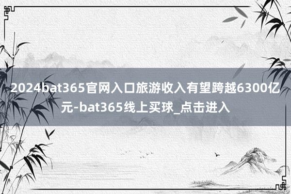 2024bat365官网入口旅游收入有望跨越6300亿元-bat365线上买球_点击进入
