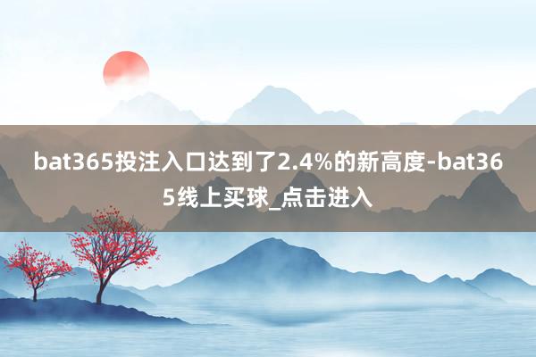 bat365投注入口达到了2.4%的新高度-bat365线上买球_点击进入