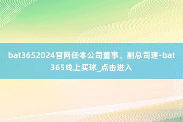 bat3652024官网任本公司董事、副总司理-bat365线上买球_点击进入