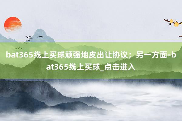 bat365线上买球顽强地皮出让协议；另一方面-bat365线上买球_点击进入