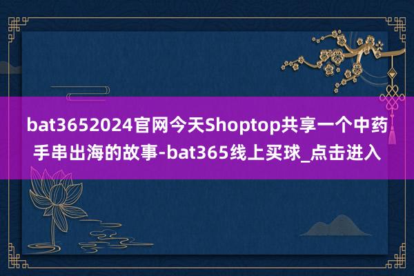 bat3652024官网今天Shoptop共享一个中药手串出海的故事-bat365线上买球_点击进入