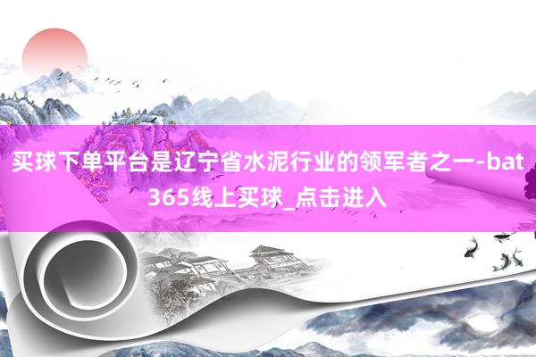 买球下单平台是辽宁省水泥行业的领军者之一-bat365线上买球_点击进入