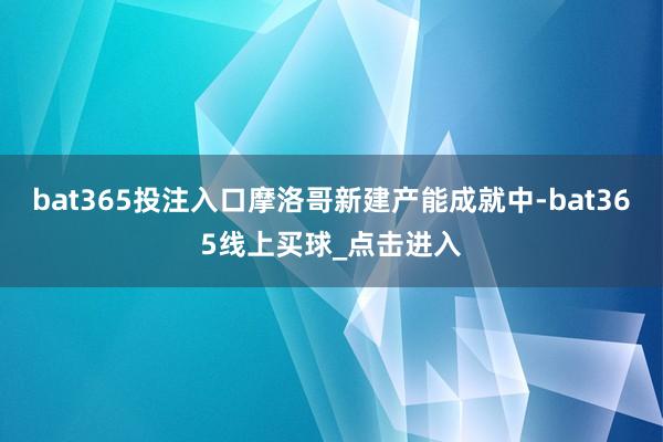 bat365投注入口摩洛哥新建产能成就中-bat365线上买球_点击进入