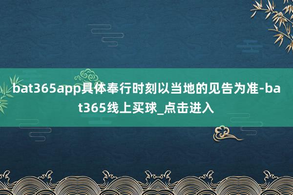bat365app具体奉行时刻以当地的见告为准-bat365线上买球_点击进入
