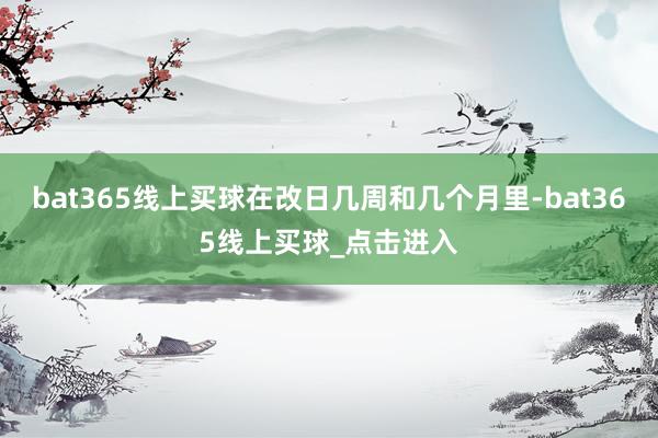 bat365线上买球在改日几周和几个月里-bat365线上买球_点击进入
