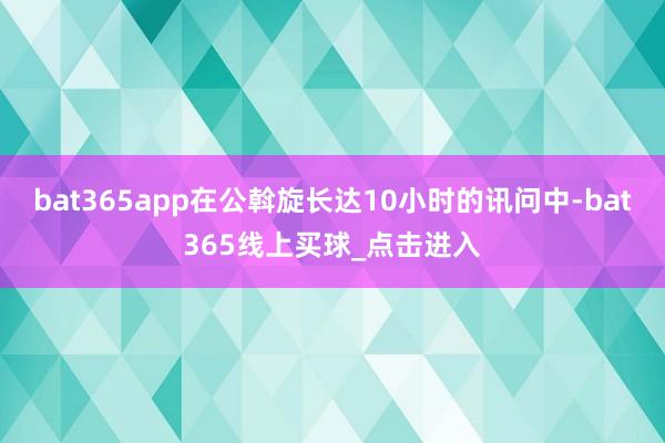 bat365app在公斡旋长达10小时的讯问中-bat365线上买球_点击进入