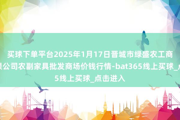 买球下单平台2025年1月17日晋城市绿盛农工商实业有限公司农副家具批发商场价钱行情-bat365线上买球_点击进入