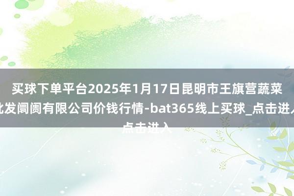 买球下单平台2025年1月17日昆明市王旗营蔬菜批发阛阓有限公司价钱行情-bat365线上买球_点击进入