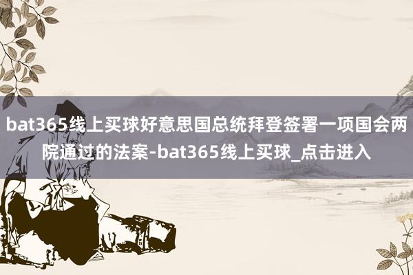 bat365线上买球好意思国总统拜登签署一项国会两院通过的法案-bat365线上买球_点击进入