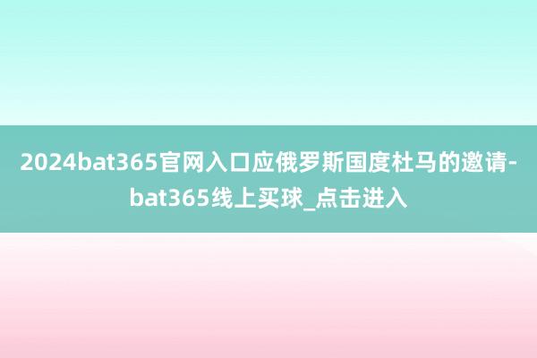 2024bat365官网入口应俄罗斯国度杜马的邀请-bat365线上买球_点击进入
