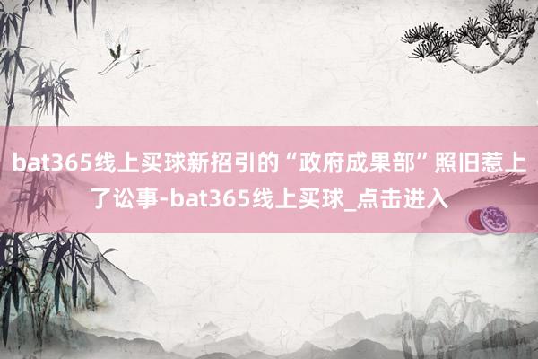 bat365线上买球新招引的“政府成果部”照旧惹上了讼事-bat365线上买球_点击进入