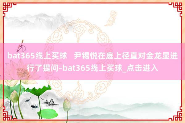 bat365线上买球   尹锡悦在庭上径直对金龙显进行了提问-bat365线上买球_点击进入
