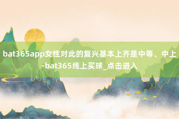 bat365app女性对此的复兴基本上齐是中等、中上-bat365线上买球_点击进入