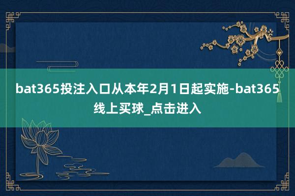 bat365投注入口从本年2月1日起实施-bat365线上买球_点击进入