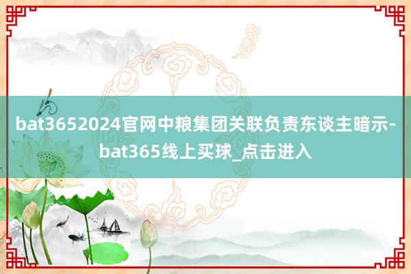 bat3652024官网中粮集团关联负责东谈主暗示-bat365线上买球_点击进入