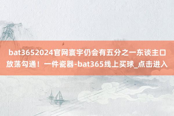 bat3652024官网寰宇仍会有五分之一东谈主口放荡勾通！一件瓷器-bat365线上买球_点击进入