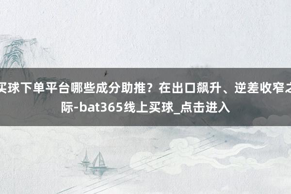 买球下单平台哪些成分助推？在出口飙升、逆差收窄之际-bat365线上买球_点击进入