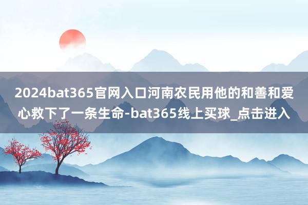 2024bat365官网入口河南农民用他的和善和爱心救下了一条生命-bat365线上买球_点击进入