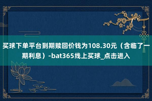 买球下单平台到期赎回价钱为108.30元（含临了一期利息）-bat365线上买球_点击进入