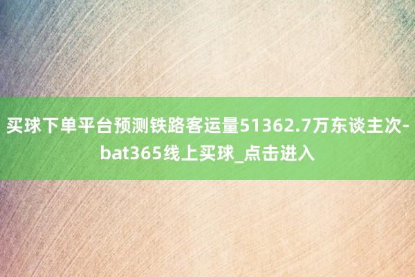 买球下单平台预测铁路客运量51362.7万东谈主次-bat365线上买球_点击进入