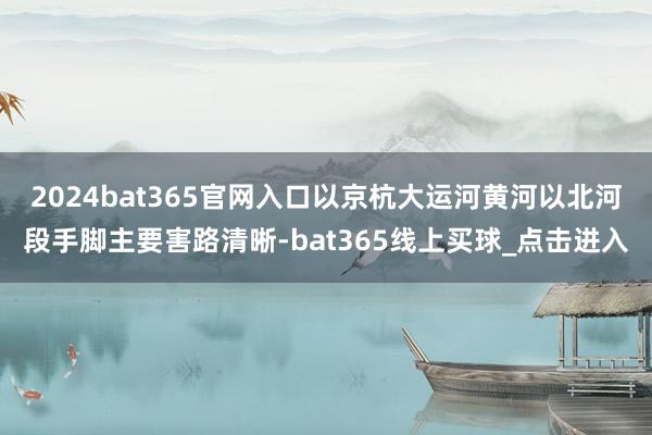 2024bat365官网入口以京杭大运河黄河以北河段手脚主要害路清晰-bat365线上买球_点击进入