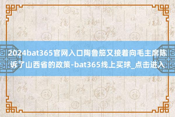 2024bat365官网入口陶鲁笳又接着向毛主席陈诉了山西省的政策-bat365线上买球_点击进入