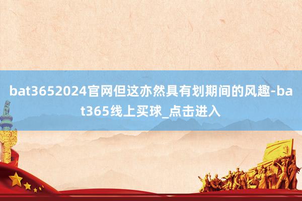 bat3652024官网但这亦然具有划期间的风趣-bat365线上买球_点击进入