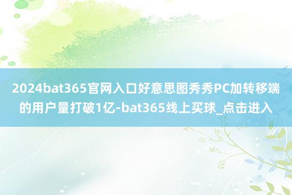 2024bat365官网入口好意思图秀秀PC加转移端的用户量打破1亿-bat365线上买球_点击进入