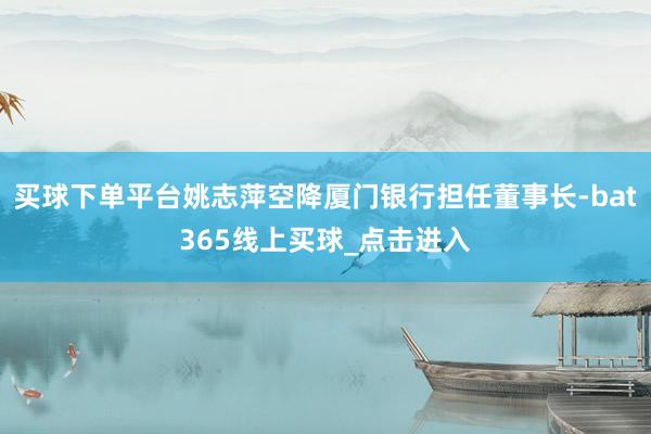 买球下单平台姚志萍空降厦门银行担任董事长-bat365线上买球_点击进入