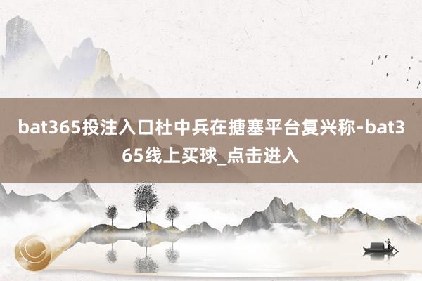 bat365投注入口杜中兵在搪塞平台复兴称-bat365线上买球_点击进入
