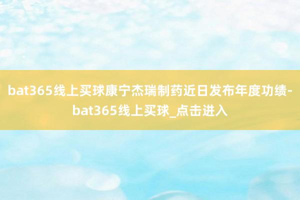 bat365线上买球　　康宁杰瑞制药近日发布年度功绩-bat365线上买球_点击进入