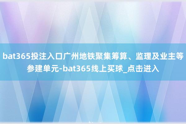 bat365投注入口广州地铁聚集筹算、监理及业主等参建单元-bat365线上买球_点击进入
