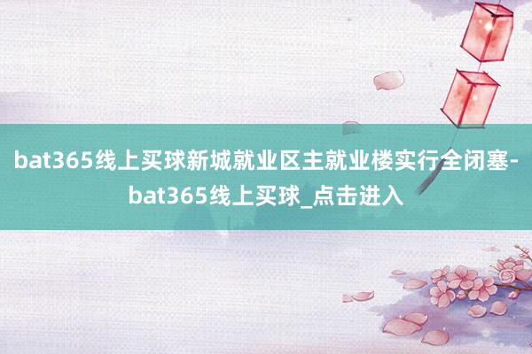 bat365线上买球新城就业区主就业楼实行全闭塞-bat365线上买球_点击进入